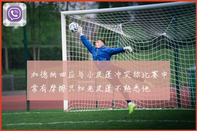 加德纳回应与小皮蓬冲突称比赛中常有摩擦只知老皮蓬不熟悉他