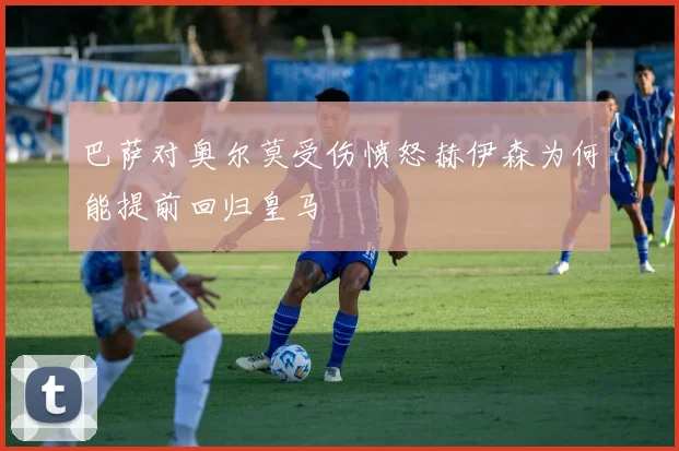 巴萨对奥尔莫受伤愤怒赫伊森为何能提前回归皇马