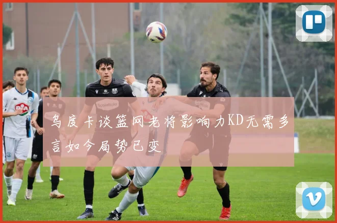 乌度卡谈篮网老将影响力KD无需多言如今局势已变