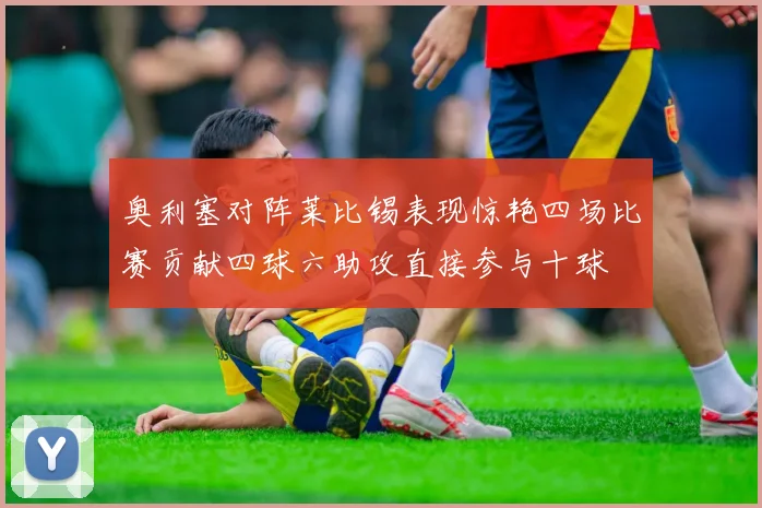 奥利塞对阵莱比锡表现惊艳四场比赛贡献四球六助攻直接参与十球