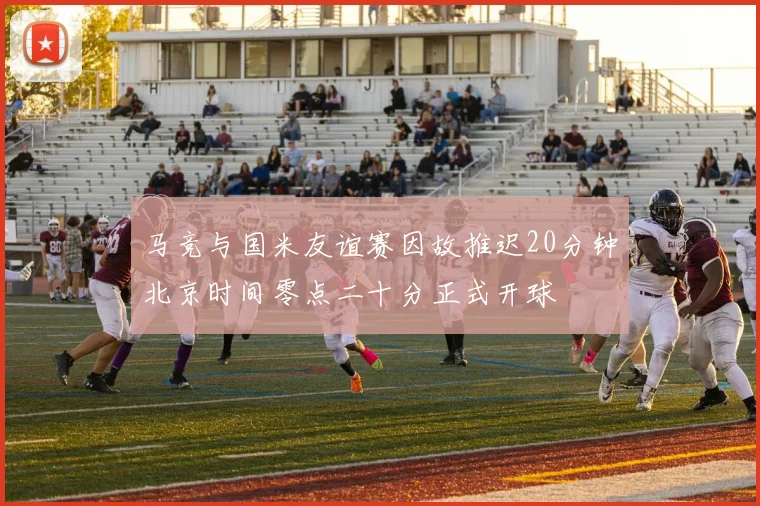 马竞与国米友谊赛因故推迟20分钟北京时间零点二十分正式开球