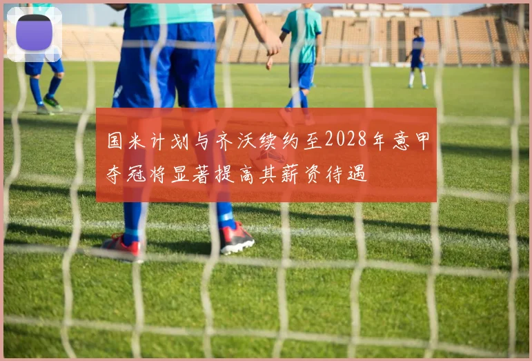 国米计划与齐沃续约至2028年意甲夺冠将显著提高其薪资待遇