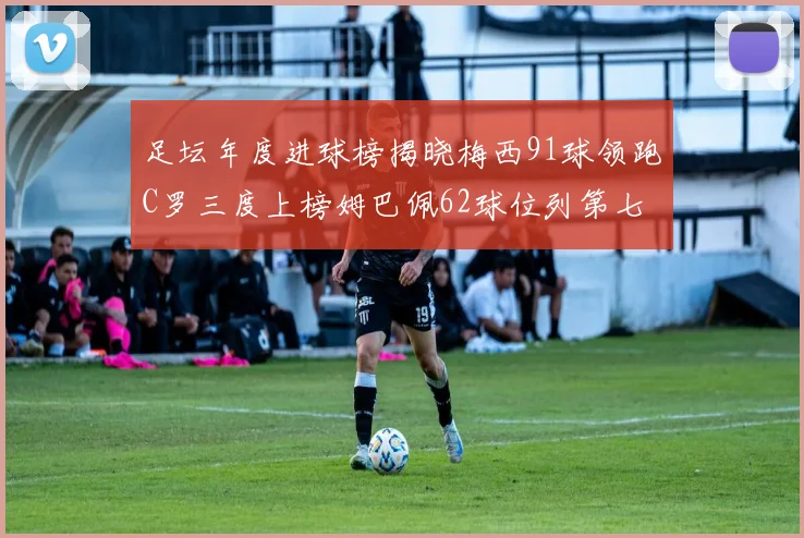 足坛年度进球榜揭晓梅西91球领跑C罗三度上榜姆巴佩62球位列第七