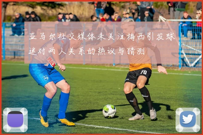 亚马尔社交媒体未关注梅西引发球迷对两人关系的热议与猜测