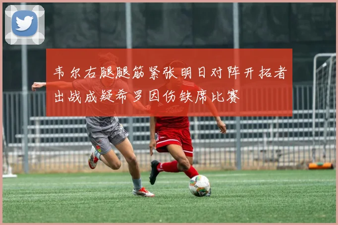 韦尔右腿腿筋紧张明日对阵开拓者出战成疑希罗因伤缺席比赛