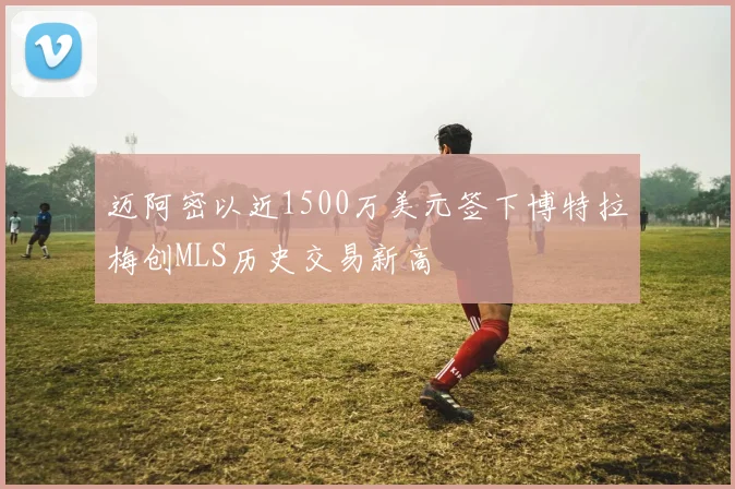 迈阿密以近1500万美元签下博特拉梅创MLS历史交易新高