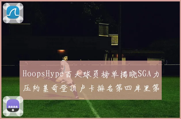 HoopsHype百大球员榜单揭晓SGA力压约基奇登顶卢卡排名第四库里第十一詹姆斯第十九