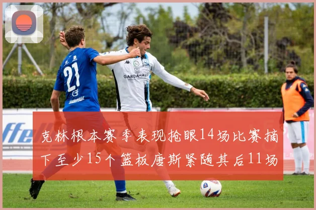 克林根本赛季表现抢眼14场比赛摘下至少15个篮板唐斯紧随其后11场精彩表现