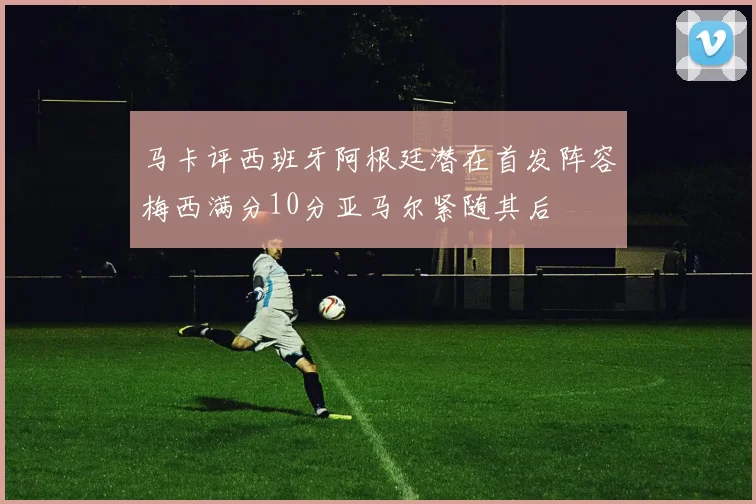 马卡评西班牙阿根廷潜在首发阵容梅西满分10分亚马尔紧随其后