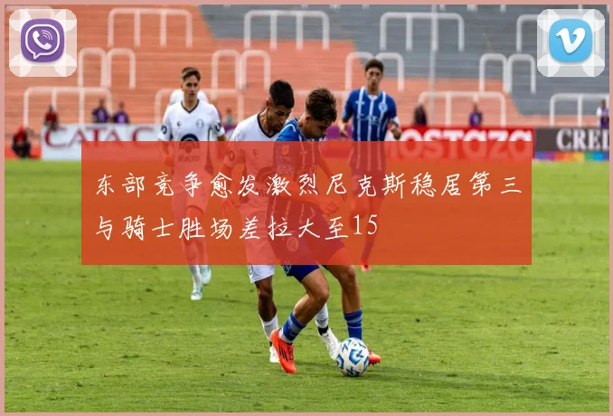 东部竞争愈发激烈尼克斯稳居第三与骑士胜场差拉大至15