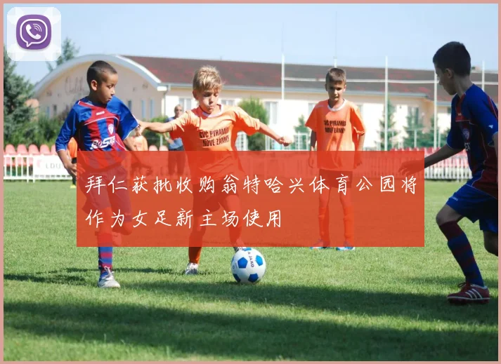 拜仁获批收购翁特哈兴体育公园将作为女足新主场使用
