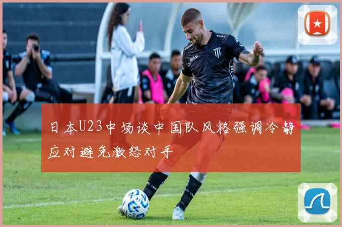 日本U23中场谈中国队风格强调冷静应对避免激怒对手
