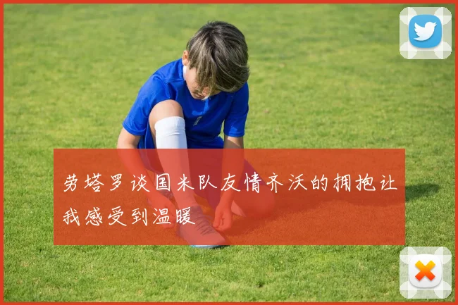 劳塔罗谈国米队友情齐沃的拥抱让我感受到温暖