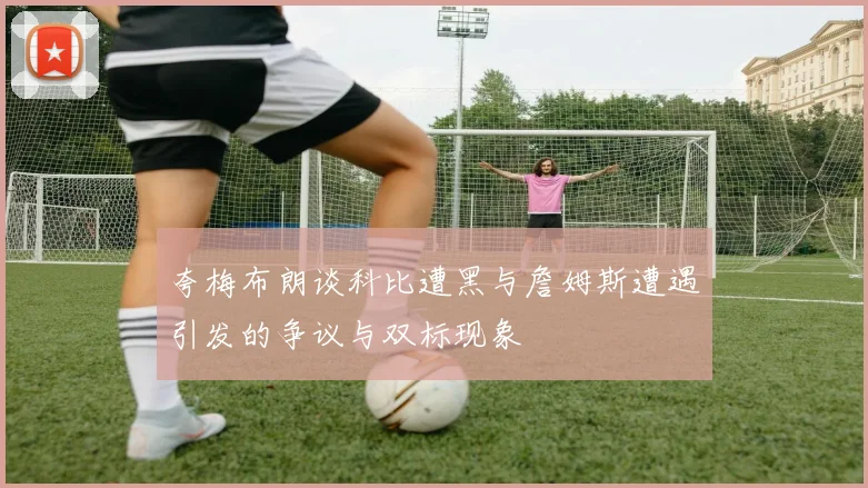 夸梅布朗谈科比遭黑与詹姆斯遭遇引发的争议与双标现象