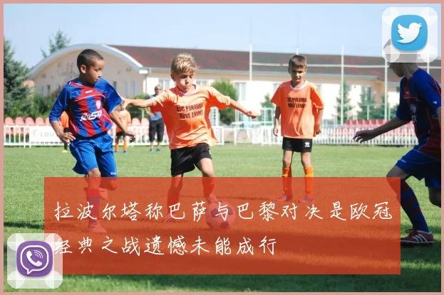 拉波尔塔称巴萨与巴黎对决是欧冠经典之战遗憾未能成行