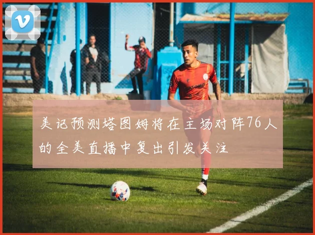 美记预测塔图姆将在主场对阵76人的全美直播中复出引发关注