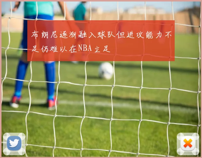 布朗尼逐渐融入球队但进攻能力不足仍难以在NBA立足