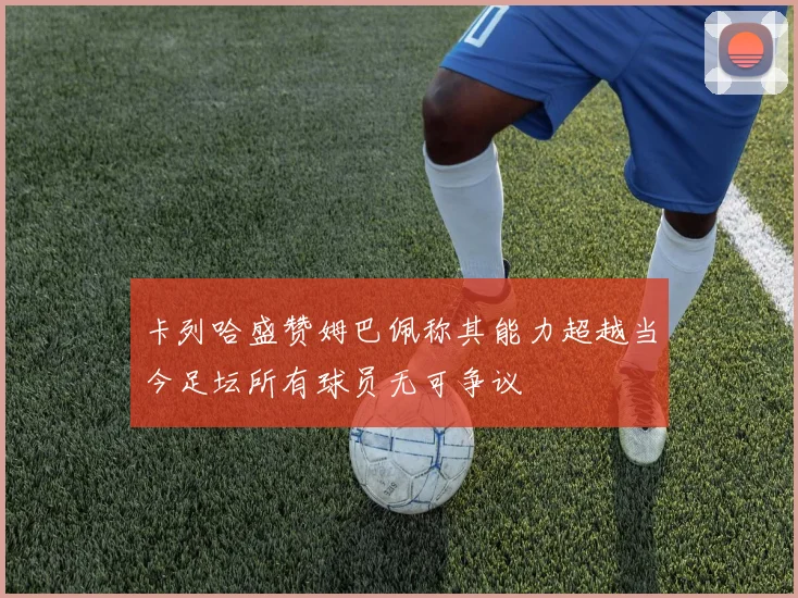 卡列哈盛赞姆巴佩称其能力超越当今足坛所有球员无可争议
