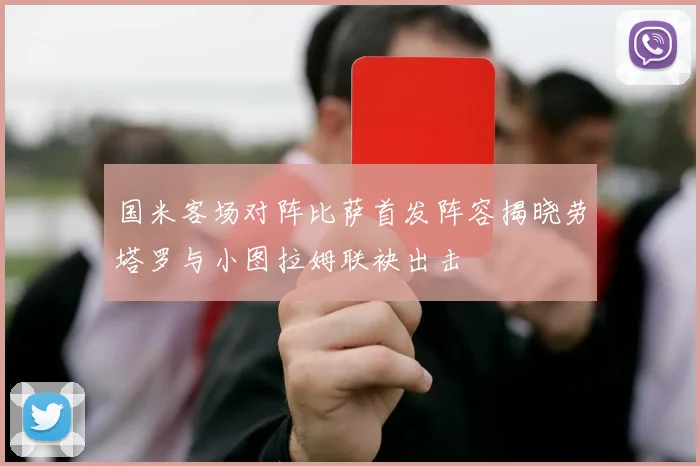 国米客场对阵比萨首发阵容揭晓劳塔罗与小图拉姆联袂出击