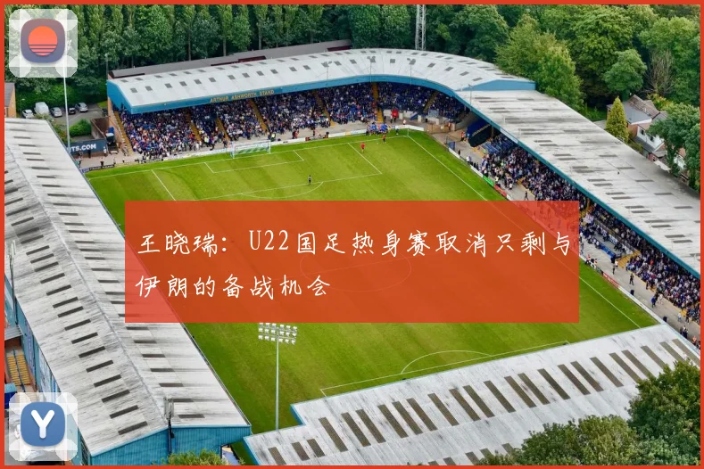 王晓瑞：U22国足热身赛取消只剩与伊朗的备战机会