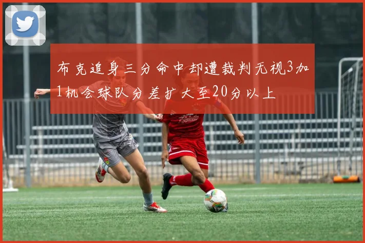 布克追身三分命中却遭裁判无视3加1机会球队分差扩大至20分以上