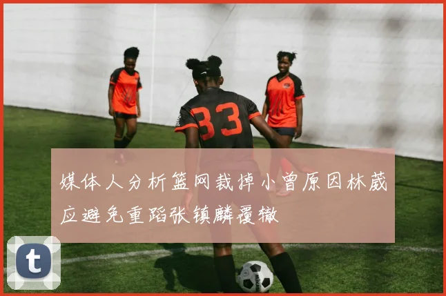 媒体人分析篮网裁掉小曾原因林葳应避免重蹈张镇麟覆辙