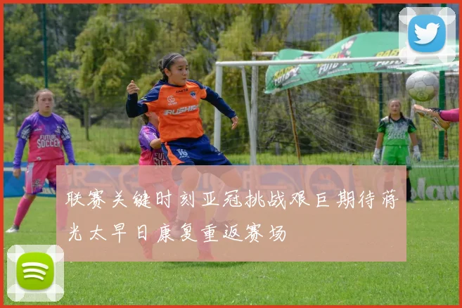 联赛关键时刻亚冠挑战艰巨期待蒋光太早日康复重返赛场