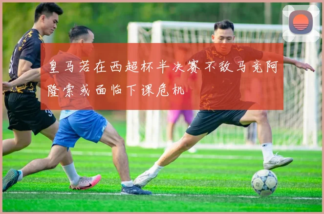 皇马若在西超杯半决赛不敌马竞阿隆索或面临下课危机