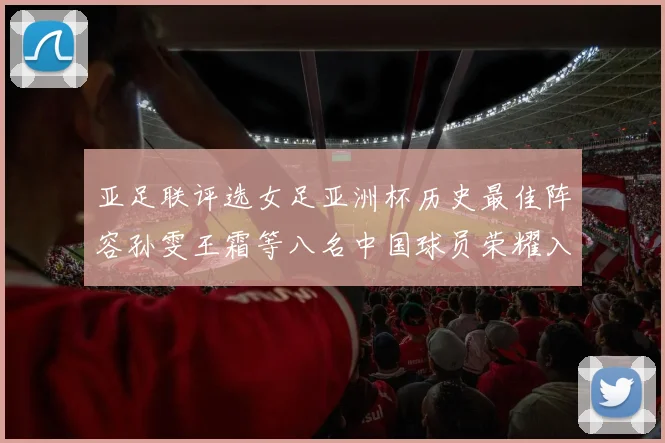 亚足联评选女足亚洲杯历史最佳阵容孙雯王霜等八名中国球员荣耀入选