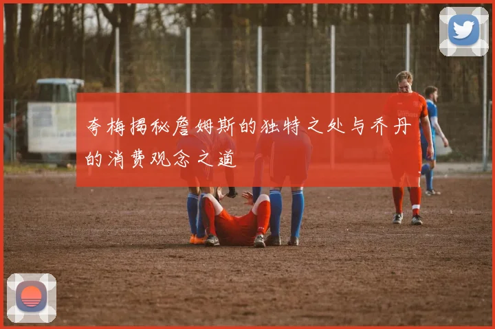 夸梅揭秘詹姆斯的独特之处与乔丹的消费观念之道