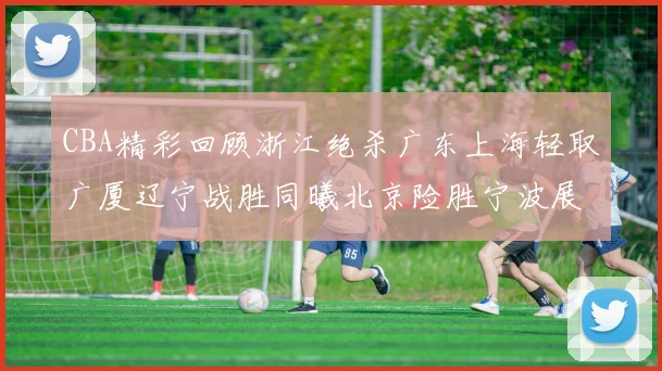 CBA精彩回顾浙江绝杀广东上海轻取广厦辽宁战胜同曦北京险胜宁波展现强队风采