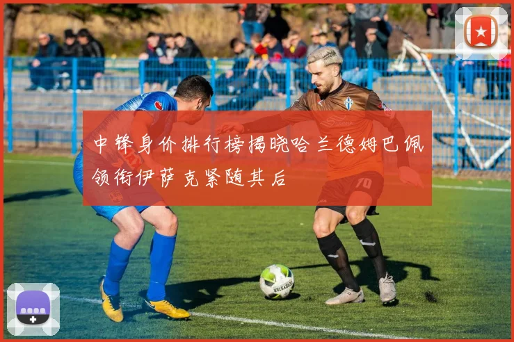 中锋身价排行榜揭晓哈兰德姆巴佩领衔伊萨克紧随其后